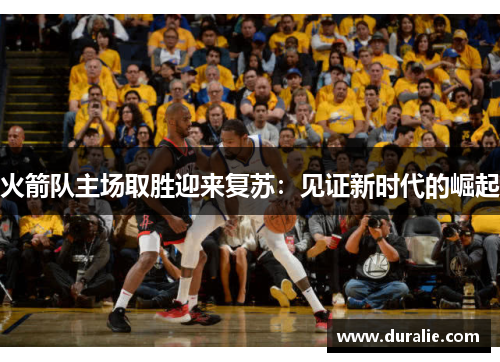 火箭队主场取胜迎来复苏：见证新时代的崛起