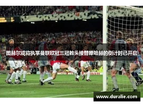 图赫尔或将执掌曼联欧冠三冠教头接替滕哈赫的倒计时已开启